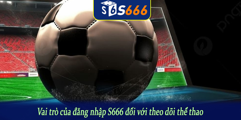 Vai trò của đăng nhập S666 đối với theo dõi thể thao